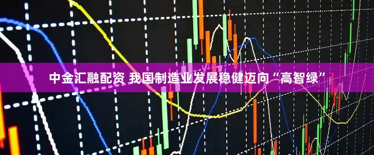 中金汇融配资 我国制造业发展稳健迈向“高智绿”