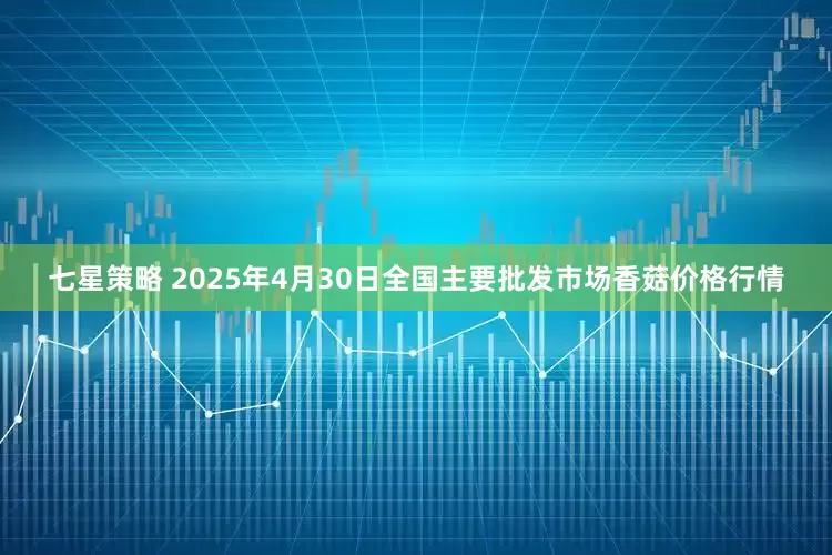 七星策略 2025年4月30日全国主要批发市场香菇价格行情