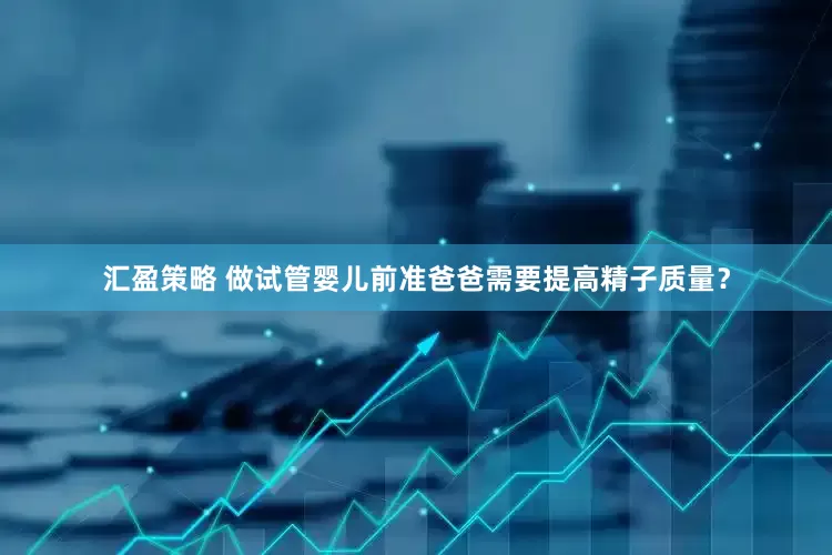 汇盈策略 做试管婴儿前准爸爸需要提高精子质量？