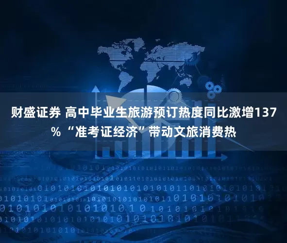 财盛证券 高中毕业生旅游预订热度同比激增137% “准考证经济”带动文旅消费热