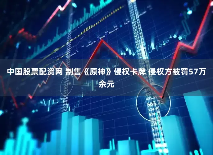 中国股票配资网 制售《原神》侵权卡牌 侵权方被罚57万余元