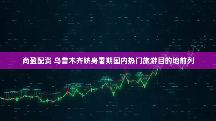 尚盈配资 乌鲁木齐跻身暑期国内热门旅游目的地前列