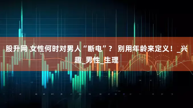 股升网 女性何时对男人“断电”？ 别用年龄来定义！_兴趣_男性_生理