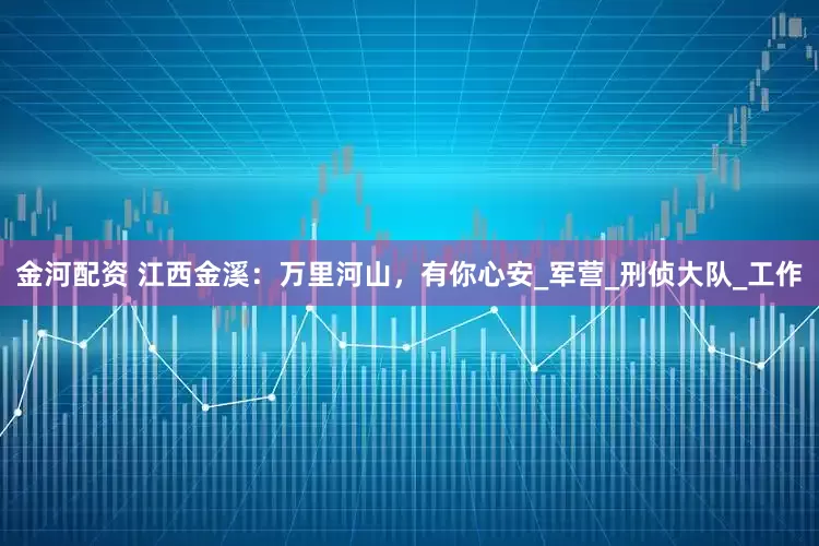 金河配资 江西金溪：万里河山，有你心安_军营_刑侦大队_工作