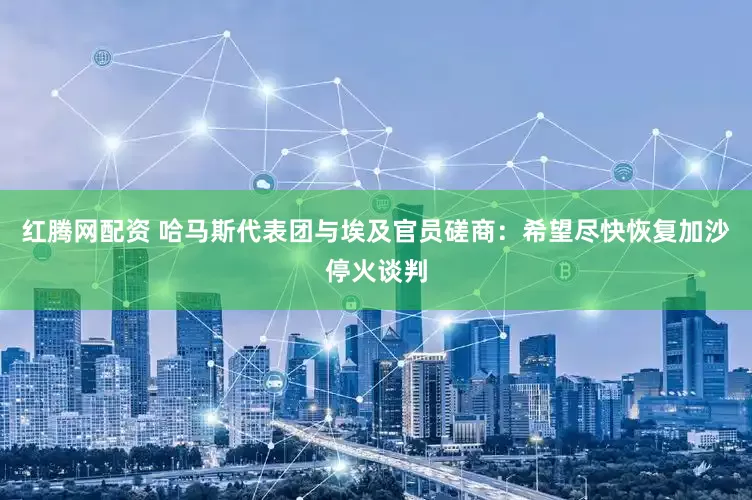 红腾网配资 哈马斯代表团与埃及官员磋商：希望尽快恢复加沙停火谈判