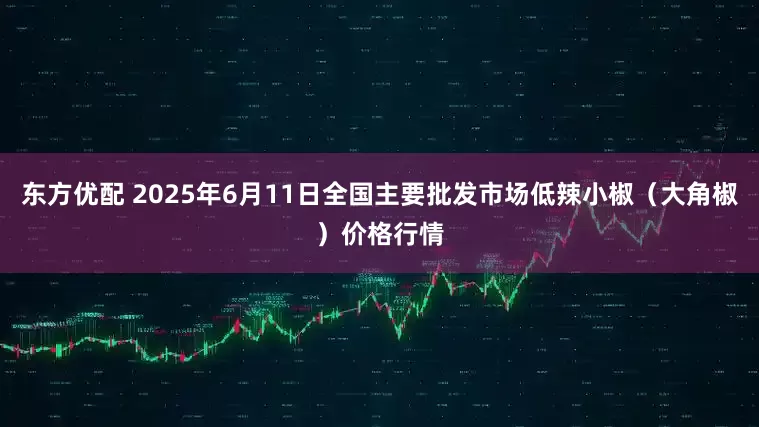 东方优配 2025年6月11日全国主要批发市场低辣小椒（大角椒）价格行情