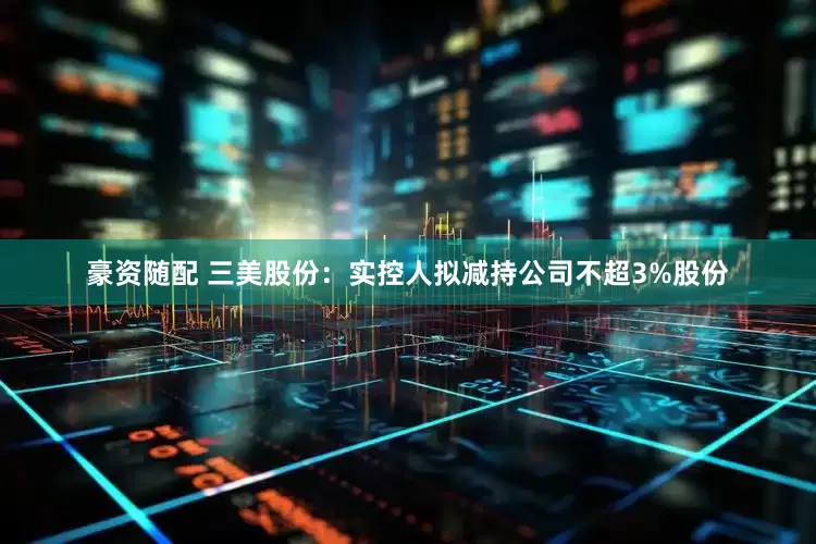 豪资随配 三美股份：实控人拟减持公司不超3%股份
