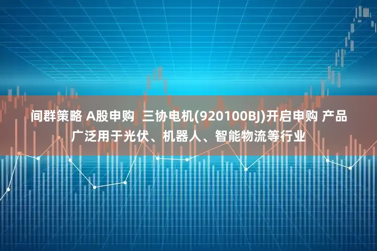 间群策略 A股申购 三协电机(920100BJ)开启申购 产品广泛用于光伏、机器人、智能物流等行业