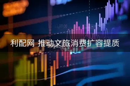 利配网 推动文旅消费扩容提质